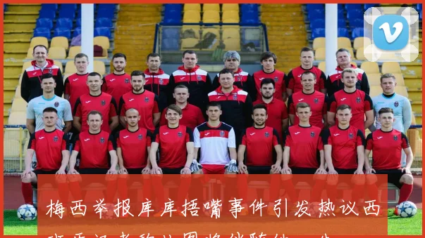 梅西举报库库捂嘴事件引发热议西班牙记者称此图将伴随他一生
