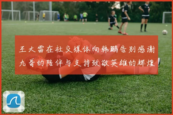 王大雷在社交媒体向韩鹏告别感谢九哥的陪伴与支持致敬英雄的辉煌岁月